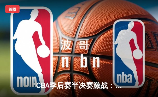 CBA季后赛半决赛激战：辽宁本钢逆转广东宏远晋级总决赛