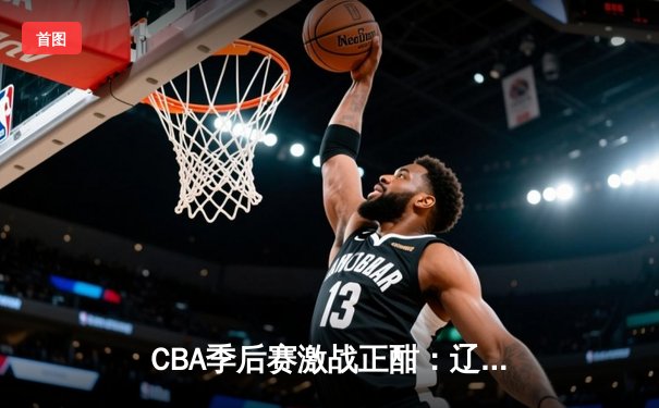 CBA季后赛激战正酣：辽宁本钢逆转广东宏远，赵继伟末节主宰比赛