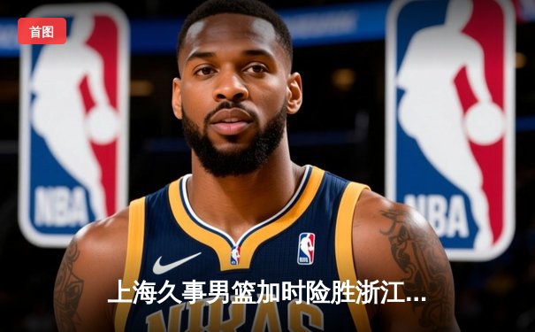 上海久事男篮加时险胜浙江稠州金租 李添荣关键三分锁定胜局