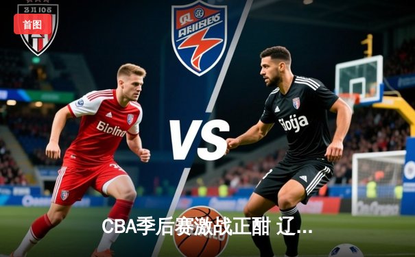 CBA季后赛激战正酣 辽宁本钢加时险胜广东宏远晋级总决赛